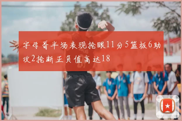 字母哥半场表现抢眼11分5篮板6助攻2抢断正负值高达18