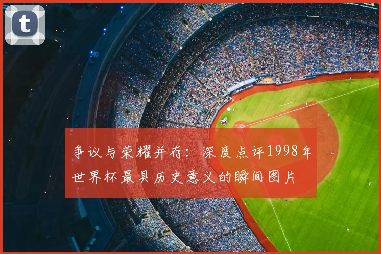 争议与荣耀并存:深度点评1998年世界杯最具历史意义的瞬间图片