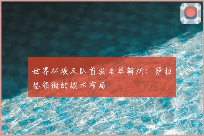 世界杯埃及队首发名单解析:萨拉赫领衔的战术布局