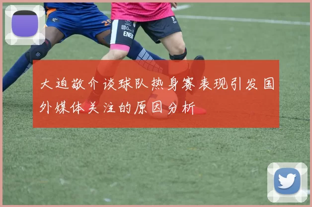 大迫敬介谈球队热身赛表现引发国外媒体关注的原因分析