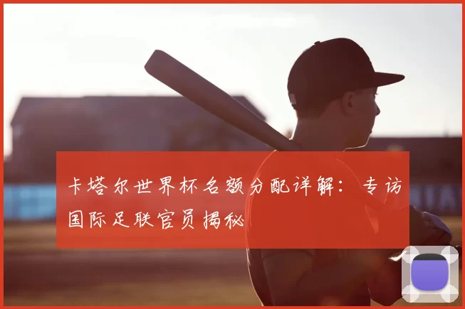 卡塔尔世界杯名额分配详解：专访国际足联官员揭秘