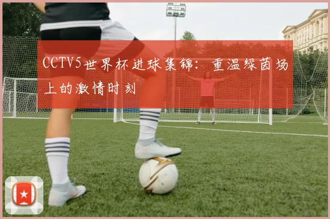 CCTV5世界杯进球集锦:重温绿茵场上的激情时刻
