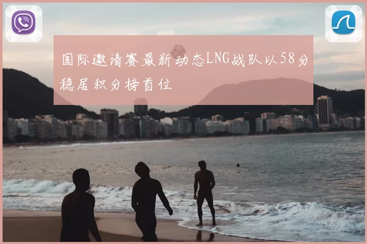 国际邀请赛最新动态LNG战队以58分稳居积分榜首位