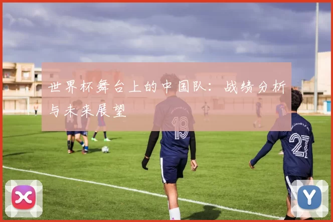 世界杯舞台上的中国队:战绩分析与未来展望