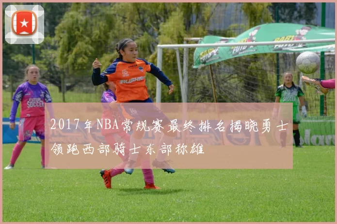 2017年NBA常规赛最终排名揭晓勇士领跑西部骑士东部称雄