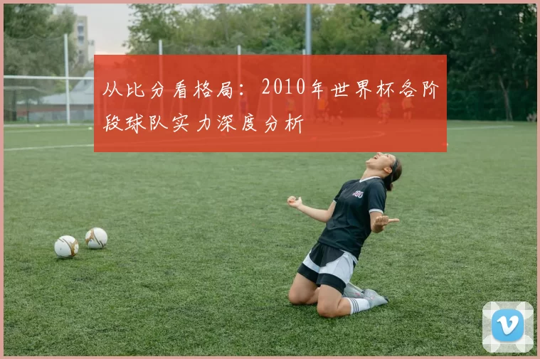 从比分看格局：2010年世界杯各阶段球队实力深度分析