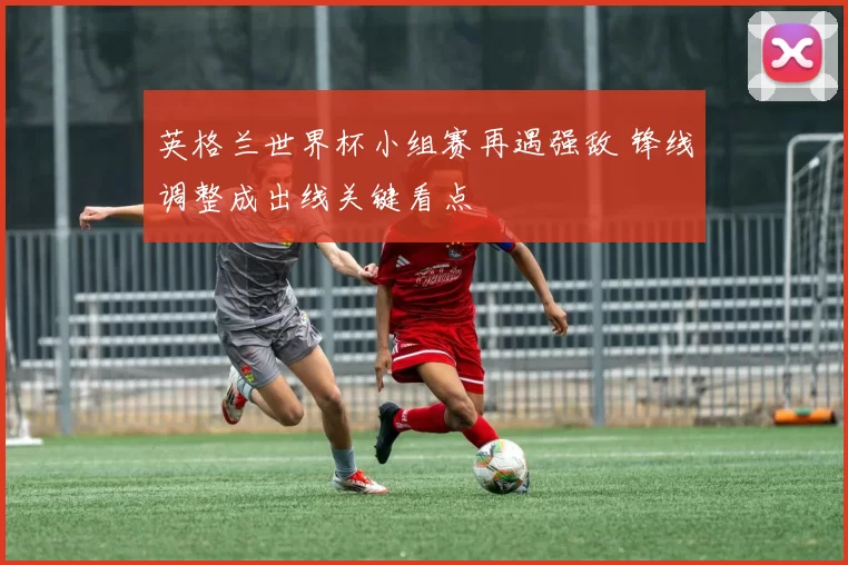 英格兰世界杯小组赛再遇强敌 锋线调整成出线关键看点