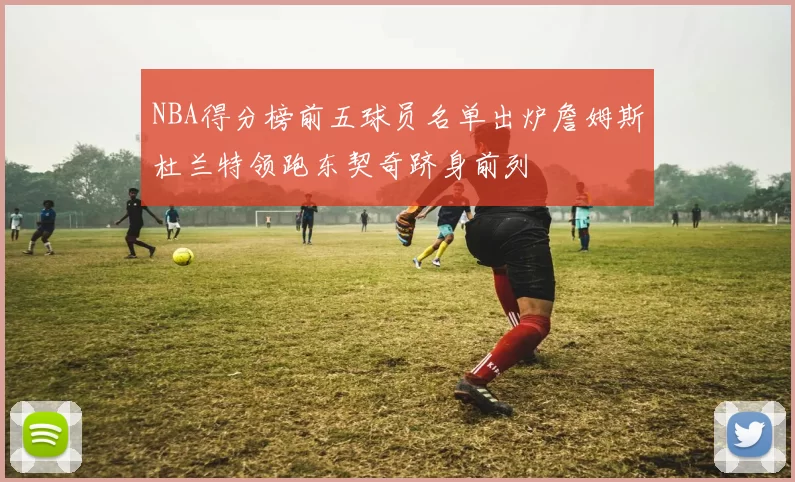 NBA得分榜前五球员名单出炉詹姆斯杜兰特领跑东契奇跻身前列