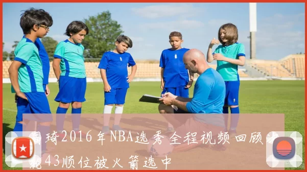 周琦2016年NBA选秀全程视频回顾次轮43顺位被火箭选中