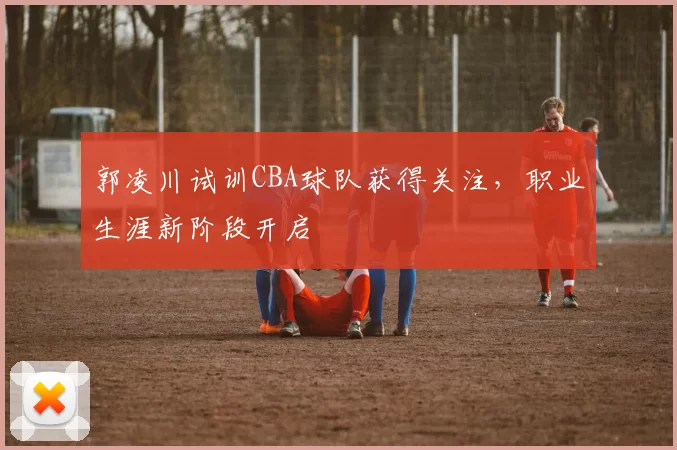 郭凌川试训CBA球队获得关注，职业生涯新阶段开启
