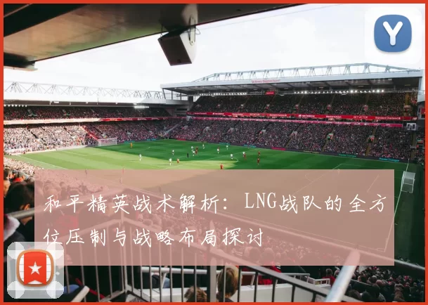 和平精英战术解析：LNG战队的全方位压制与战略布局探讨