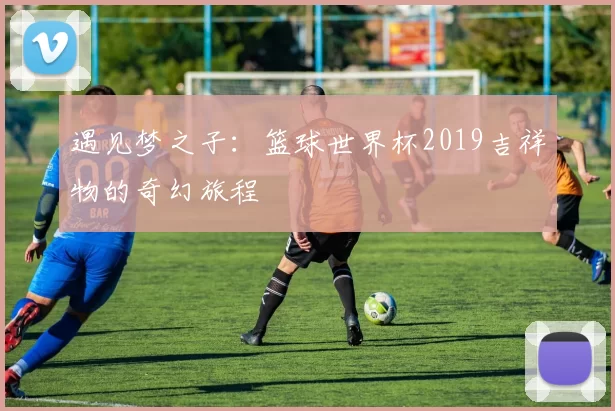 遇见梦之子:篮球世界杯2019吉祥物的奇幻旅程