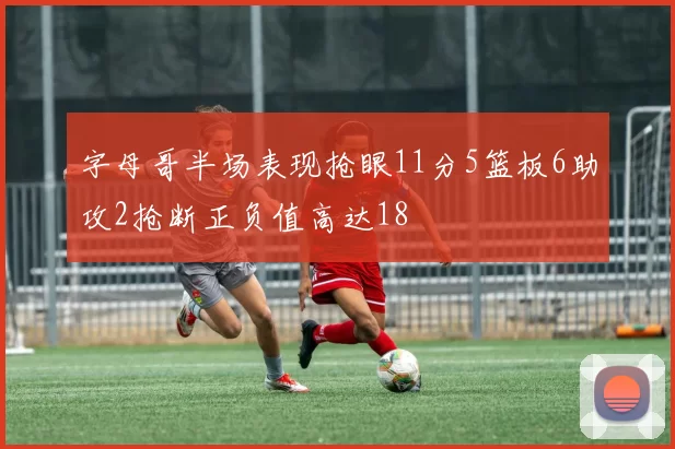字母哥半场表现抢眼11分5篮板6助攻2抢断正负值高达18