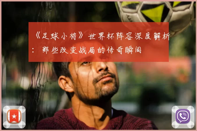 《足球小将》世界杯阵容深度解析：那些改变战局的传奇瞬间
