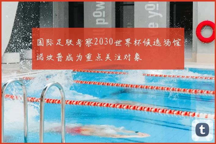 国际足联考察2030世界杯候选场馆诺坎普成为重点关注对象