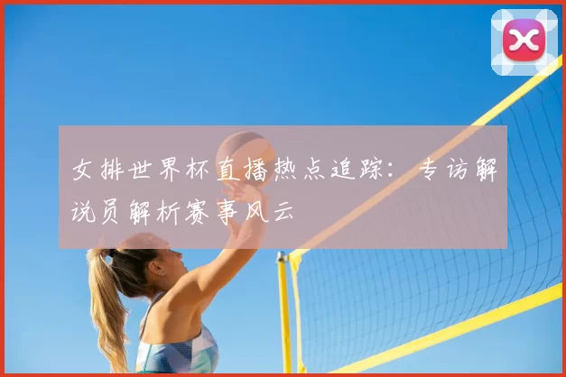 女排世界杯直播热点追踪：专访解说员解析赛事风云
