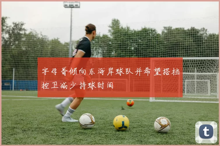 字母哥倾向东海岸球队并希望搭档控卫减少持球时间