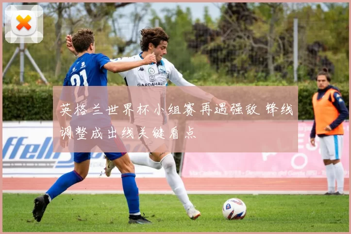 英格兰世界杯小组赛再遇强敌 锋线调整成出线关键看点