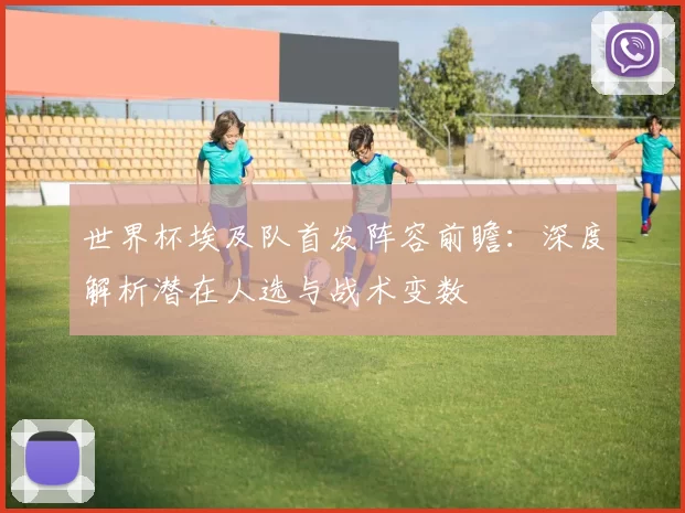 世界杯埃及队首发阵容前瞻:深度解析潜在人选与战术变数