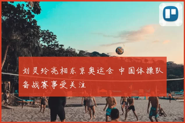 刘灵玲亮相东京奥运会 中国体操队备战赛事受关注