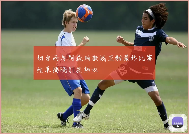 切尔西与阿森纳激战正酣最终比赛结果揭晓引发热议