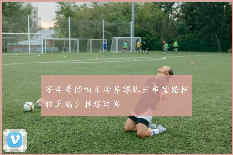 字母哥倾向东海岸球队并希望搭档控卫减少持球时间