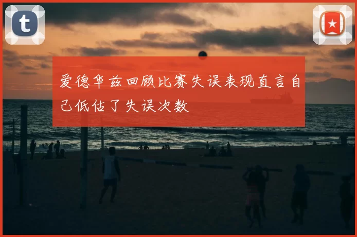 爱德华兹回顾比赛失误表现直言自己低估了失误次数