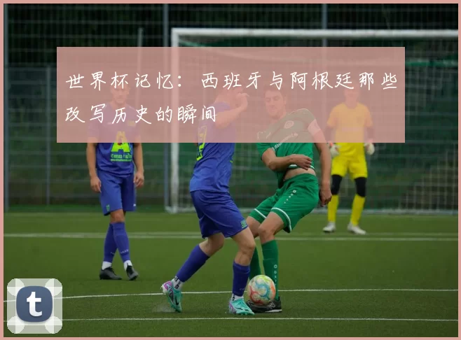 世界杯记忆:西班牙与阿根廷那些改写历史的瞬间