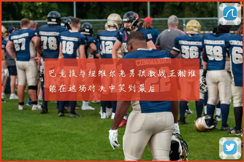 巴竞技与纽维尔老男孩激战正酣谁能在这场对决中笑到最后