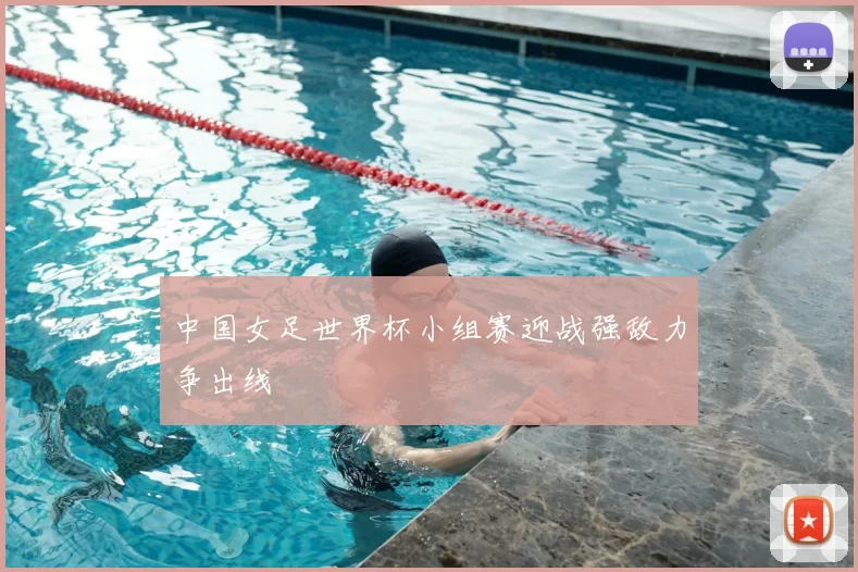 中国女足世界杯小组赛迎战强敌力争出线