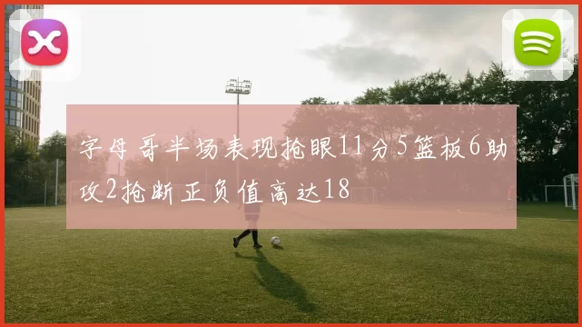 字母哥半场表现抢眼11分5篮板6助攻2抢断正负值高达18