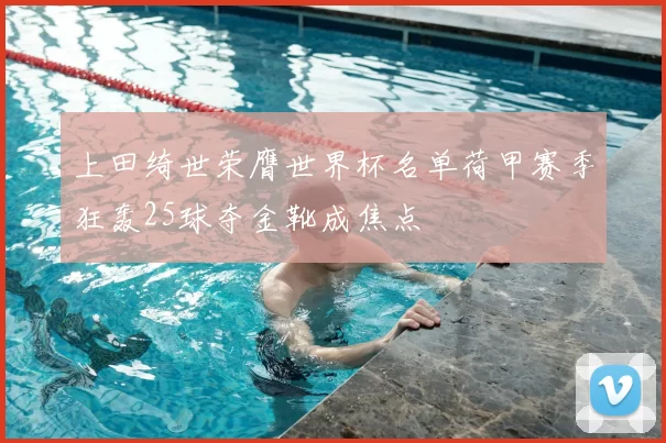 上田绮世荣膺世界杯名单荷甲赛季狂轰25球夺金靴成焦点