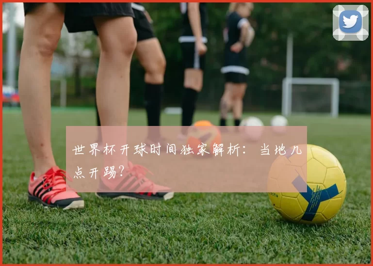 世界杯开球时间独家解析：当地几点开踢？