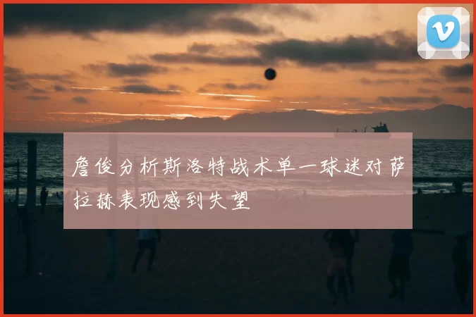詹俊分析斯洛特战术单一球迷对萨拉赫表现感到失望