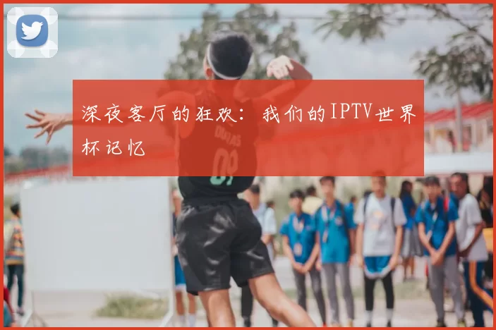 深夜客厅的狂欢:我们的IPTV世界杯记忆