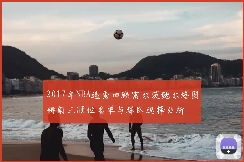 2017年NBA选秀回顾富尔茨鲍尔塔图姆前三顺位名单与球队选择分析