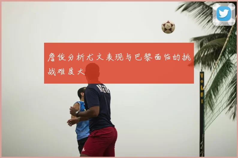 詹俊分析尤文表现与巴黎面临的挑战难度大