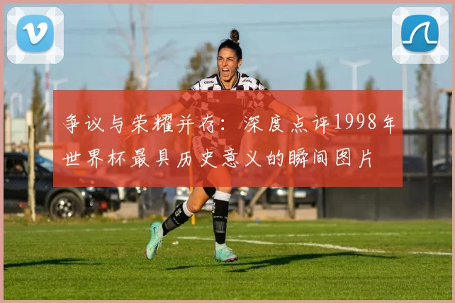 争议与荣耀并存：深度点评1998年世界杯最具历史意义的瞬间图片