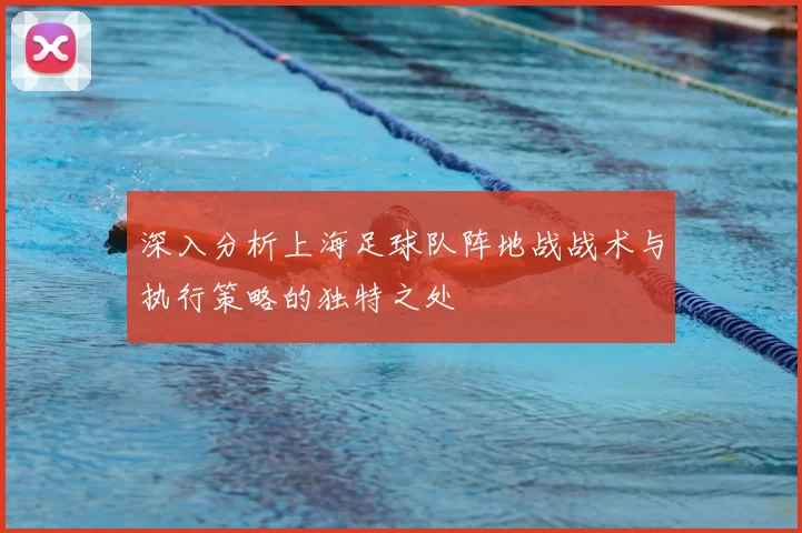 深入分析上海足球队阵地战战术与执行策略的独特之处