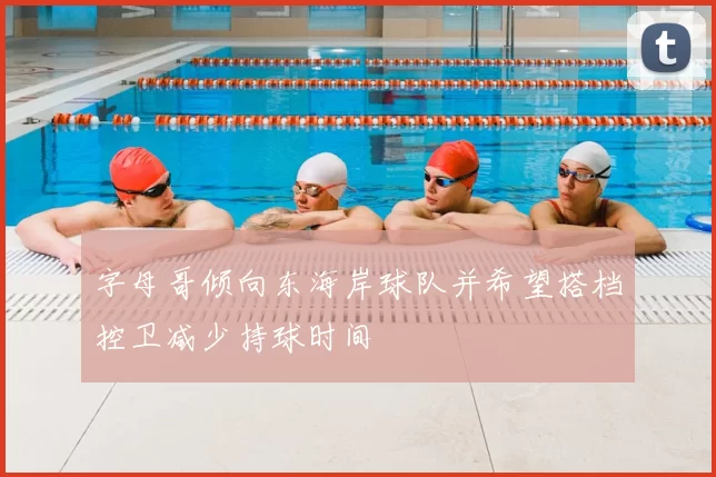 字母哥倾向东海岸球队并希望搭档控卫减少持球时间