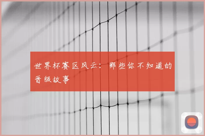 世界杯赛区风云:那些你不知道的晋级故事