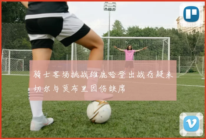 骑士客场挑战雄鹿哈登出战存疑米切尔与莫布里因伤缺席