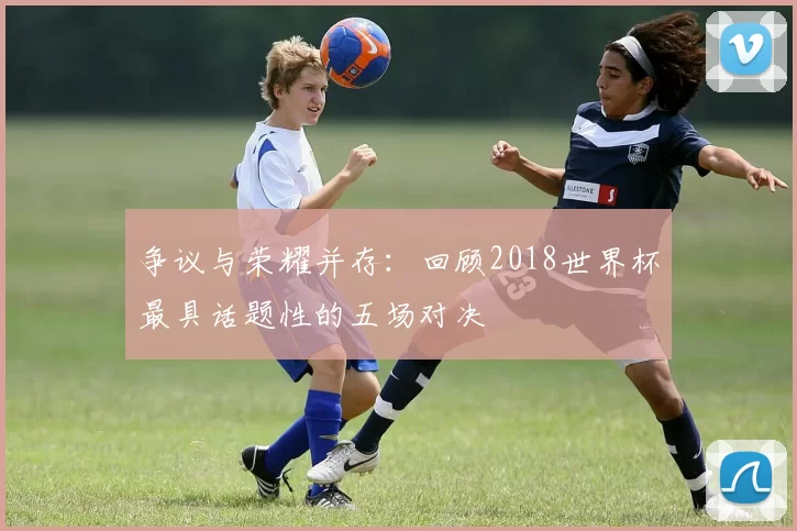 争议与荣耀并存：回顾2018世界杯最具话题性的五场对决