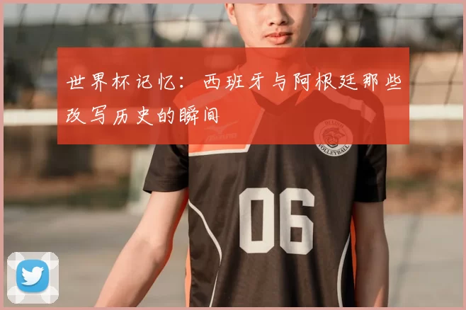世界杯记忆：西班牙与阿根廷那些改写历史的瞬间