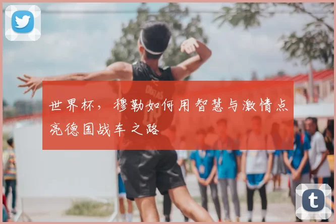 世界杯,穆勒如何用智慧与激情点亮德国战车之路