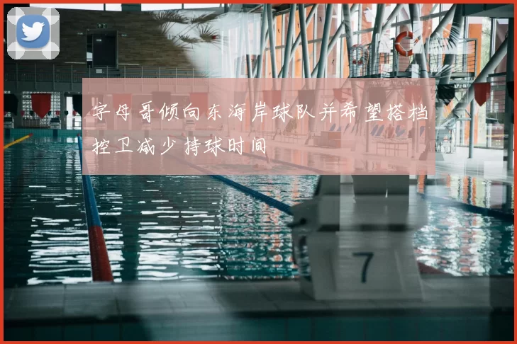字母哥倾向东海岸球队并希望搭档控卫减少持球时间
