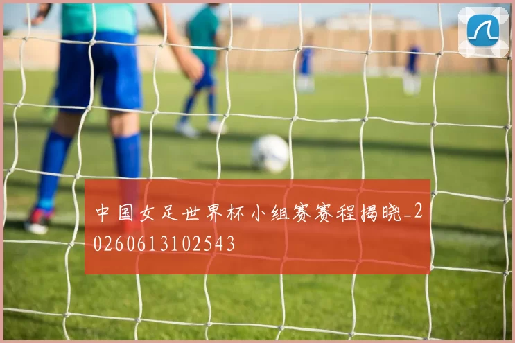 中国女足世界杯小组赛赛程揭晓_20260613102543