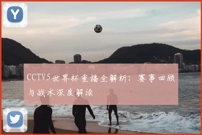 CCTV5世界杯重播全解析：赛事回顾与战术深度解读