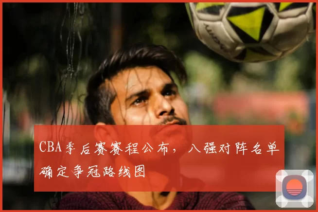 CBA季后赛赛程公布，八强对阵名单确定争冠路线图