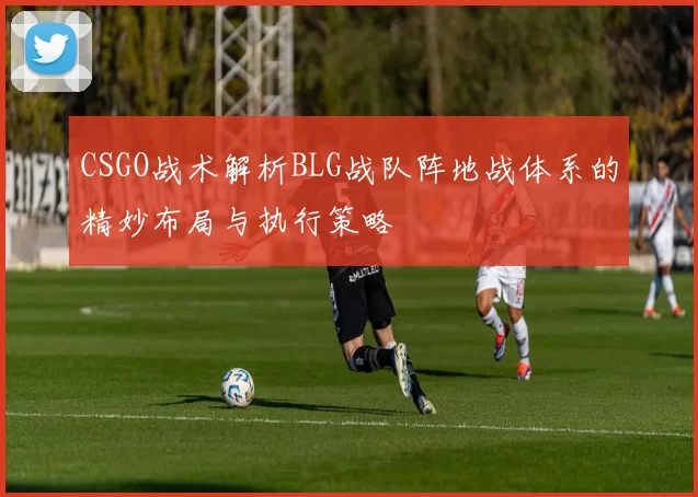 CSGO战术解析BLG战队阵地战体系的精妙布局与执行策略